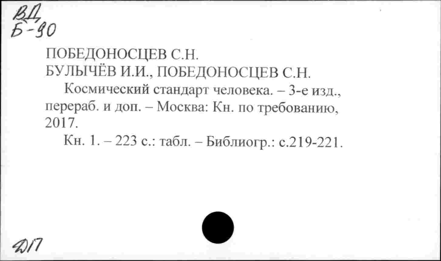 ﻿ПОБЕДОНОСЦЕВ С.Н.
БУЛЫЧЁВ И.И., ПОБЕДОНОСЦЕВ С.Н.
Космический стандарт человека. - 3-е изд., перераб. и доп. - Москва: Кн. по требованию, 2017.
Кн. 1. - 223 с.: табл. - Библиогр.: с.219-221.
4)/7